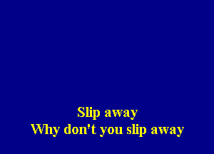 Slip away
Why don't you slip away
