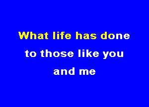 What life has done

to those like you

and me