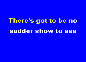 There's got to be no

sadder show to see