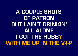 A COUPLE SHOTS
OF PATRON
BUT I AIN'T DRINKIN'
ALL ALONE
I GOT THE HUBBY
WITH ME UP IN THE V-IP