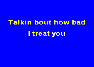 Talkin bout how bad

I treat you