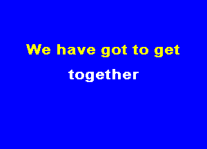 We have got to get

together