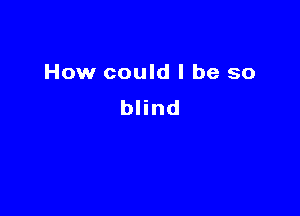 How could I be so

blind