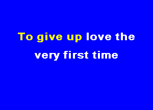 To give up love the

very first time