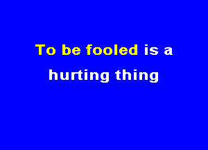 To be fooled is a

hurting thing