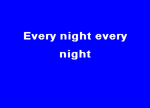 Every night every

night
