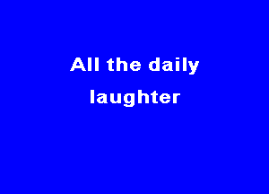 All the daily

laughter