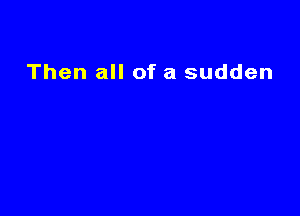 Then all of a sudden