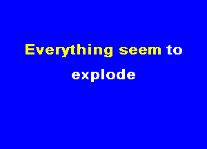Everything seem to

explode