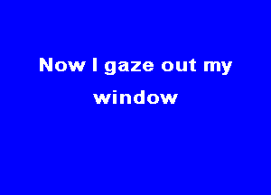 Now I gaze out my

window