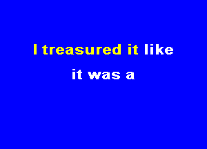 I treasured it like

it was a