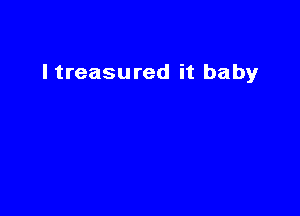I treasured it baby