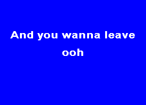 And you wanna leave

ooh