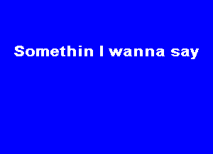 Somethin lwanna say