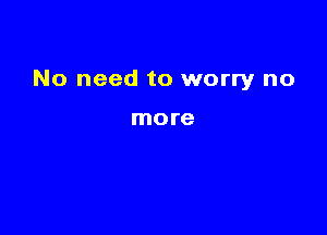 No need to worry no

more