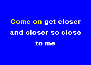 Come on get closer

and closer so close

to me