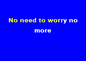 No need to worry no

more