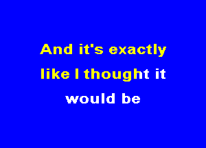 And it's exactly

like I thought it

would be