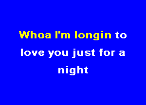Whoa I'm longin to

love you just for a

night