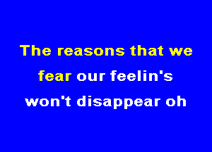 The reasons that we

fear our feelin's

won't disappear oh