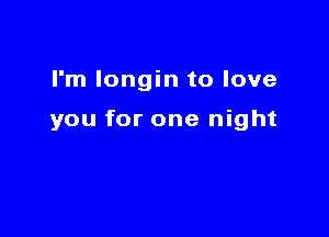 I'm longin to love

you for one night