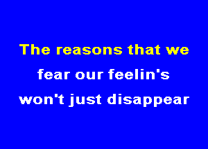 The reasons that we

fear our feelin's

won't just disappear
