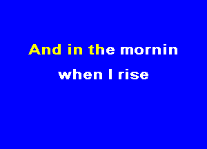 And in the mornin

when I rise