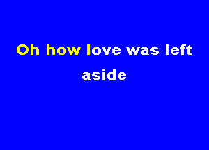 Oh how love was left

aside