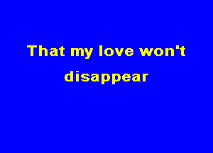That my love won't

disappear