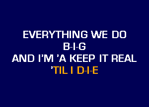 EVERYTHING WE DO
B-I-G

AND I'M 'A KEEP IT REAL
'TILI D-l-E