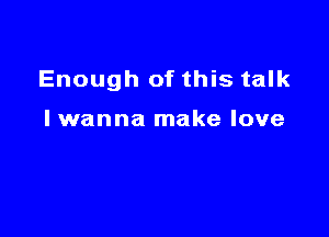 Enough of this talk

lwanna make love