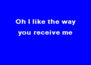 Oh I like the way

you receive me