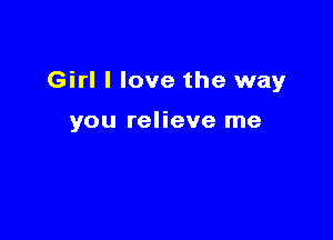 Girl I love the way

you relieve me