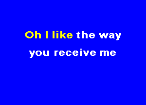 Oh I like the way

you receive me