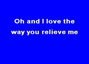 Oh and I love the

way you relieve me