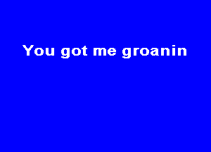 You got me groanin