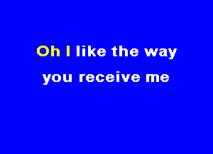 Oh I like the way

you receive me