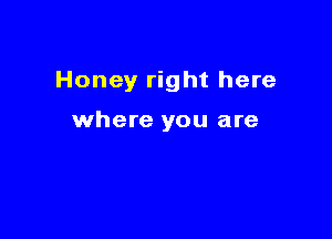 Honey right here

where you are