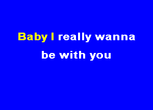 Babyl really wanna

be with you