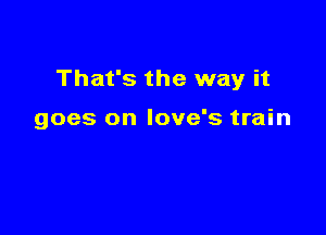That's the way it

goes on love's train