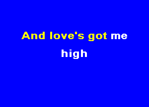 And love's got me

high