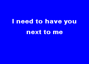 I need to have you

next to me