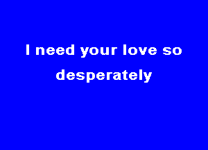 I need your love so

desperately