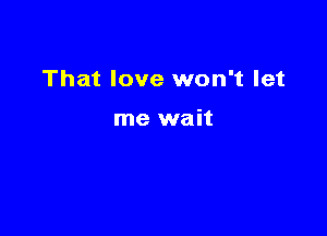 That love won't let

me wait