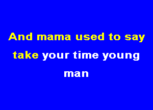 And mama used to say

take your time young

man