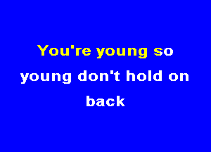 You're young so

young don't hold on
back