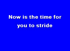 Now is the time for

you to stride