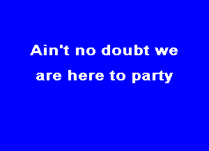 Ain't no doubt we

are here to party