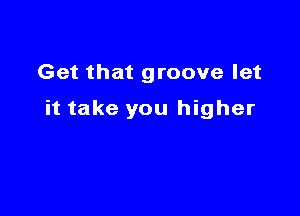 Get that groove let

it take you higher