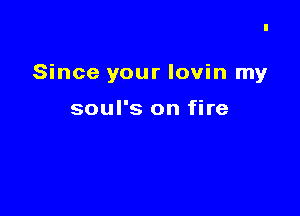 Since your lovin my

soul's on fire